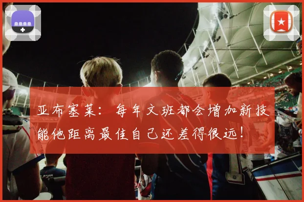 亚布塞莱：每年文班都会增加新技能他距离最佳自己还差得很远！