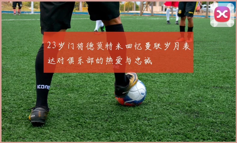 23岁门将德莫特米回忆曼联岁月表达对俱乐部的热爱与忠诚